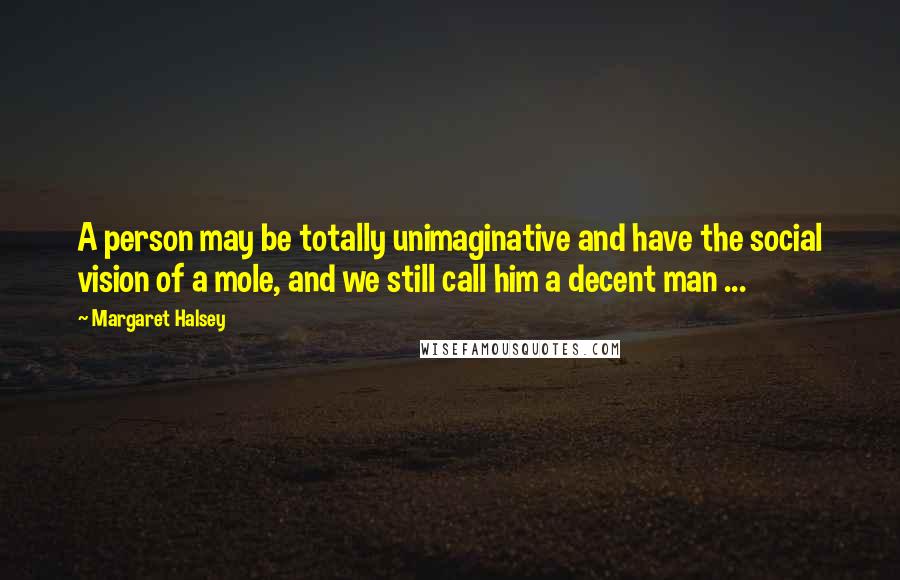 Margaret Halsey Quotes: A person may be totally unimaginative and have the social vision of a mole, and we still call him a decent man ...