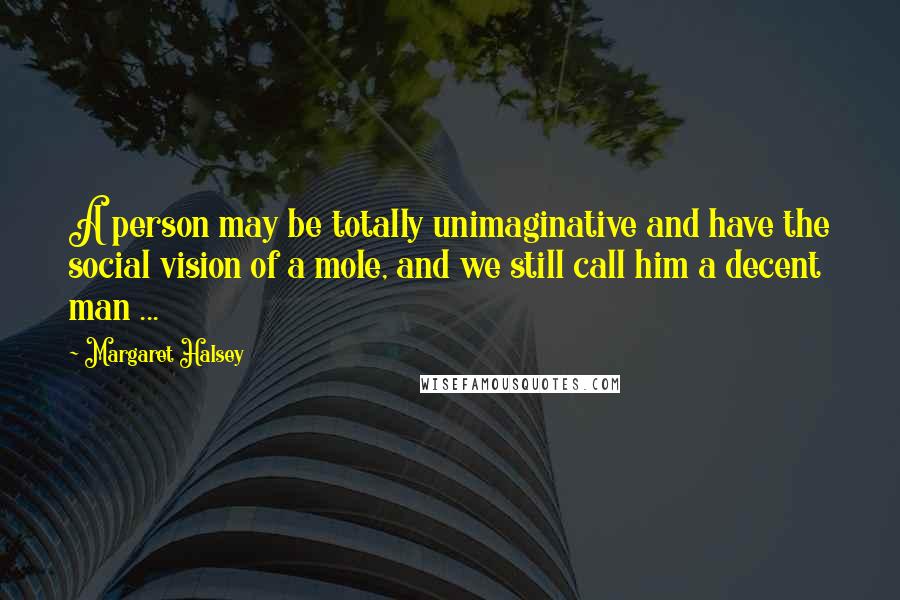 Margaret Halsey Quotes: A person may be totally unimaginative and have the social vision of a mole, and we still call him a decent man ...