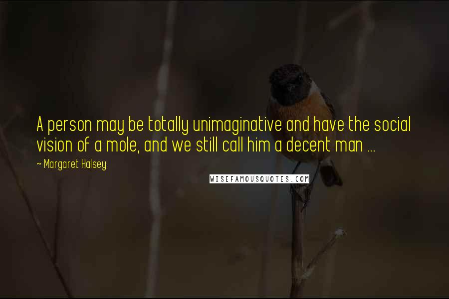Margaret Halsey Quotes: A person may be totally unimaginative and have the social vision of a mole, and we still call him a decent man ...