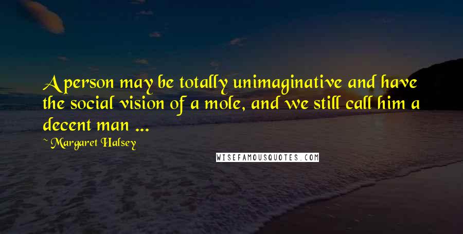 Margaret Halsey Quotes: A person may be totally unimaginative and have the social vision of a mole, and we still call him a decent man ...