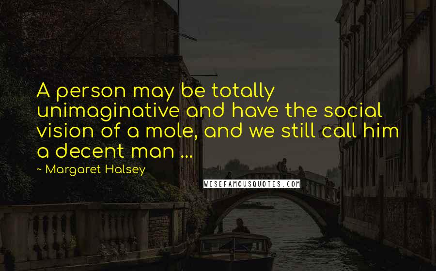 Margaret Halsey Quotes: A person may be totally unimaginative and have the social vision of a mole, and we still call him a decent man ...