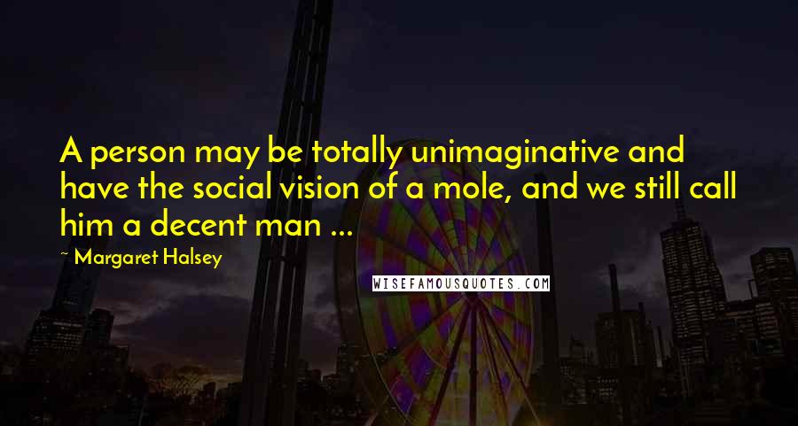 Margaret Halsey Quotes: A person may be totally unimaginative and have the social vision of a mole, and we still call him a decent man ...