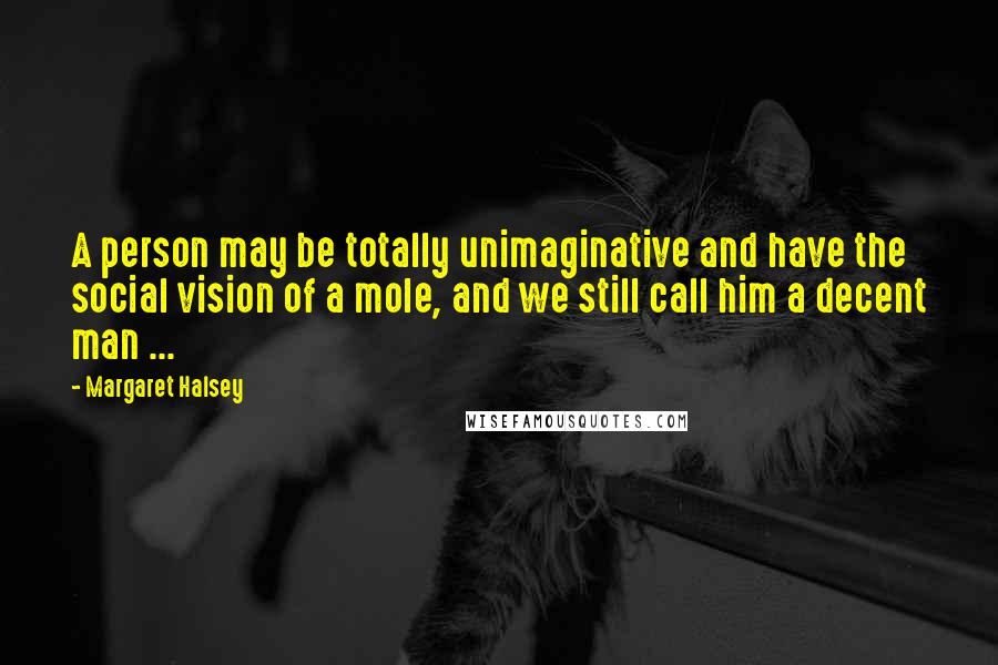 Margaret Halsey Quotes: A person may be totally unimaginative and have the social vision of a mole, and we still call him a decent man ...