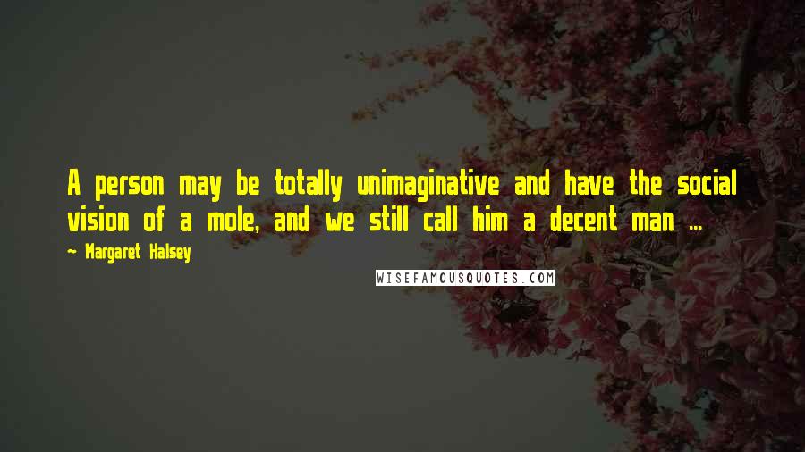 Margaret Halsey Quotes: A person may be totally unimaginative and have the social vision of a mole, and we still call him a decent man ...