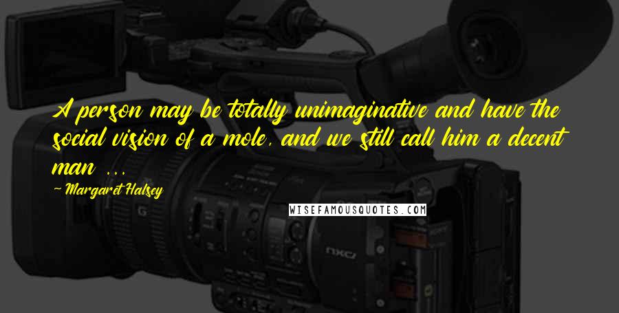 Margaret Halsey Quotes: A person may be totally unimaginative and have the social vision of a mole, and we still call him a decent man ...