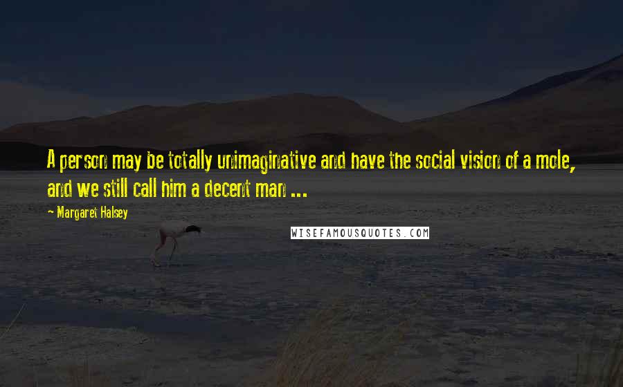 Margaret Halsey Quotes: A person may be totally unimaginative and have the social vision of a mole, and we still call him a decent man ...