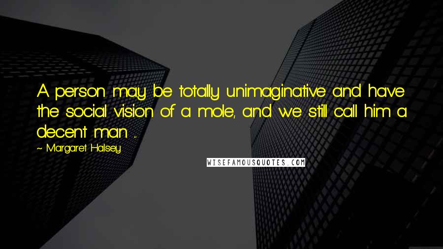 Margaret Halsey Quotes: A person may be totally unimaginative and have the social vision of a mole, and we still call him a decent man ...