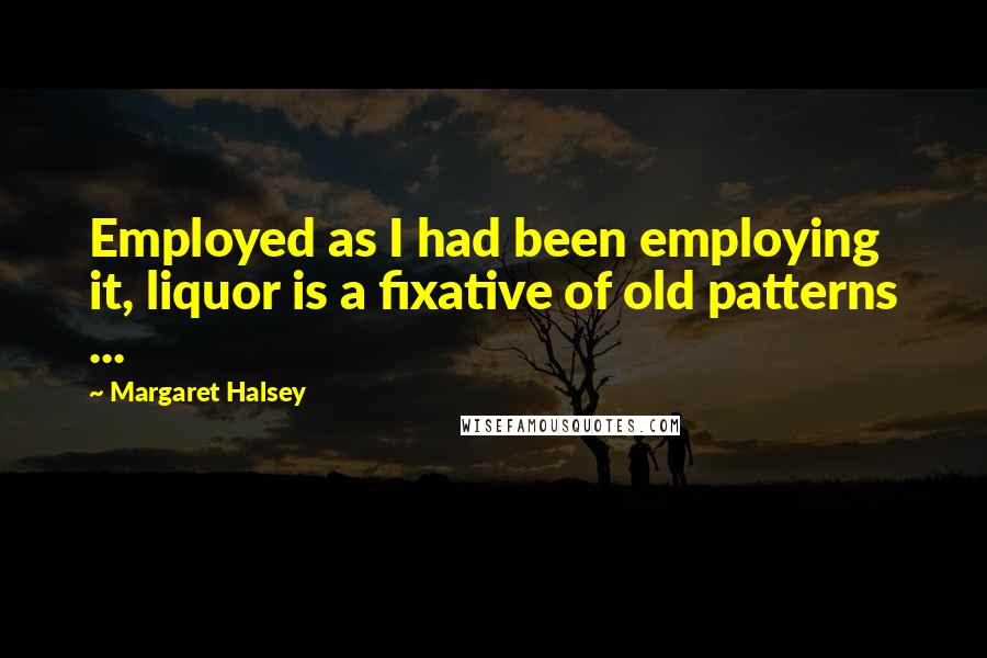 Margaret Halsey Quotes: Employed as I had been employing it, liquor is a fixative of old patterns ...