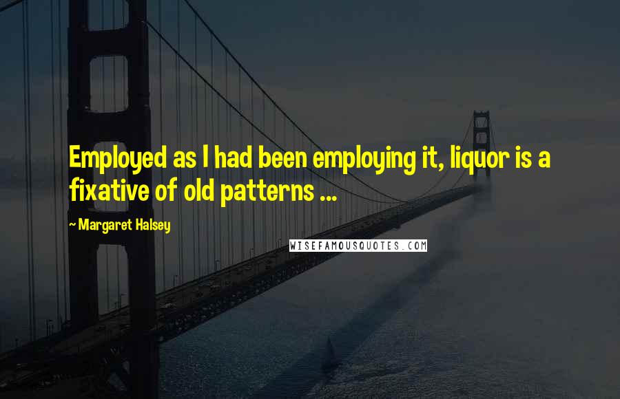 Margaret Halsey Quotes: Employed as I had been employing it, liquor is a fixative of old patterns ...