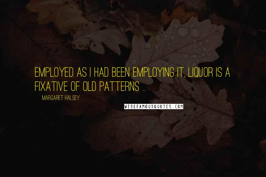 Margaret Halsey Quotes: Employed as I had been employing it, liquor is a fixative of old patterns ...