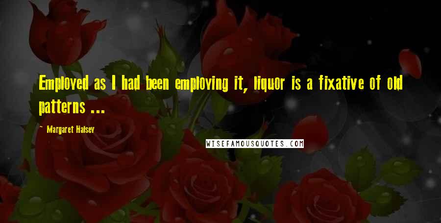 Margaret Halsey Quotes: Employed as I had been employing it, liquor is a fixative of old patterns ...