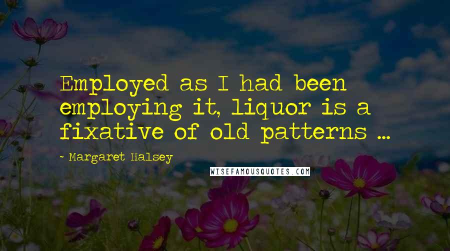 Margaret Halsey Quotes: Employed as I had been employing it, liquor is a fixative of old patterns ...