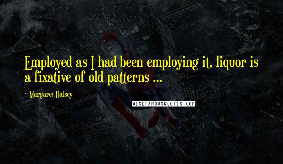 Margaret Halsey Quotes: Employed as I had been employing it, liquor is a fixative of old patterns ...