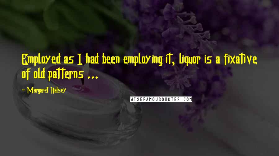 Margaret Halsey Quotes: Employed as I had been employing it, liquor is a fixative of old patterns ...