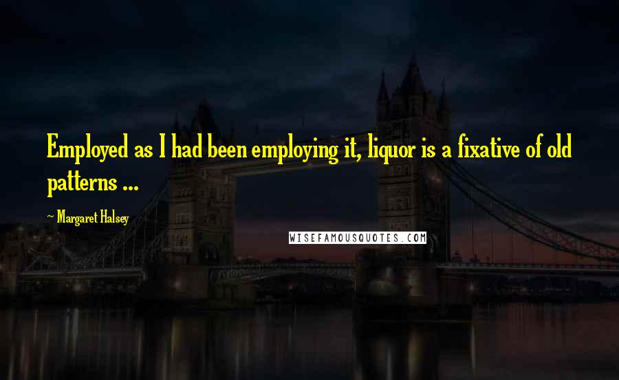 Margaret Halsey Quotes: Employed as I had been employing it, liquor is a fixative of old patterns ...