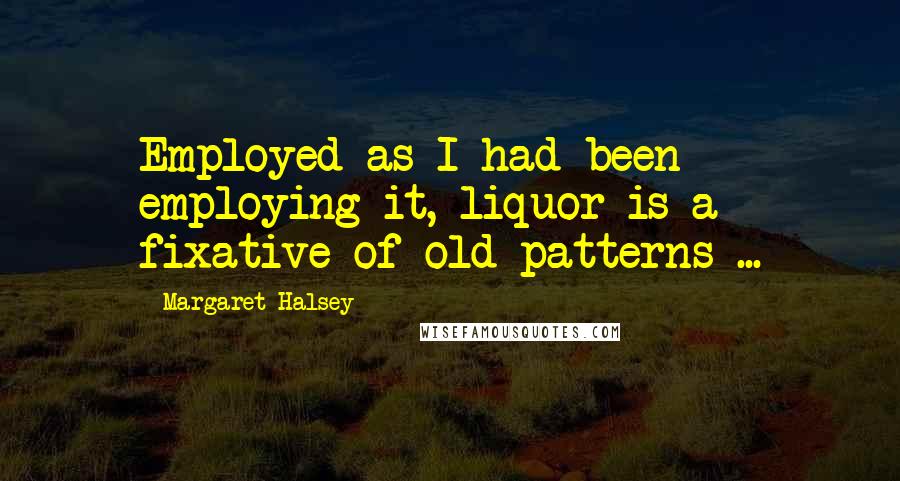 Margaret Halsey Quotes: Employed as I had been employing it, liquor is a fixative of old patterns ...