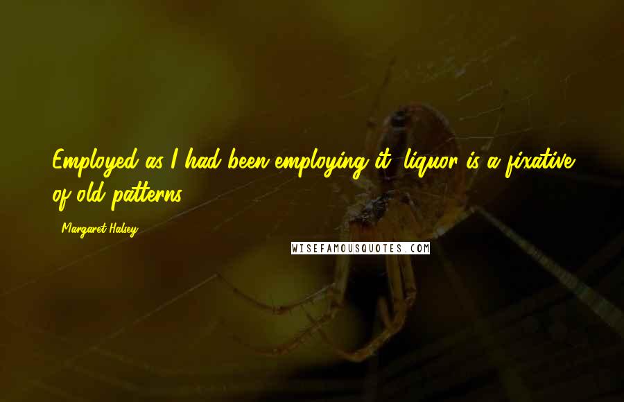 Margaret Halsey Quotes: Employed as I had been employing it, liquor is a fixative of old patterns ...