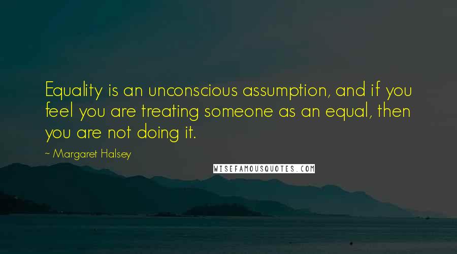 Margaret Halsey Quotes: Equality is an unconscious assumption, and if you feel you are treating someone as an equal, then you are not doing it.