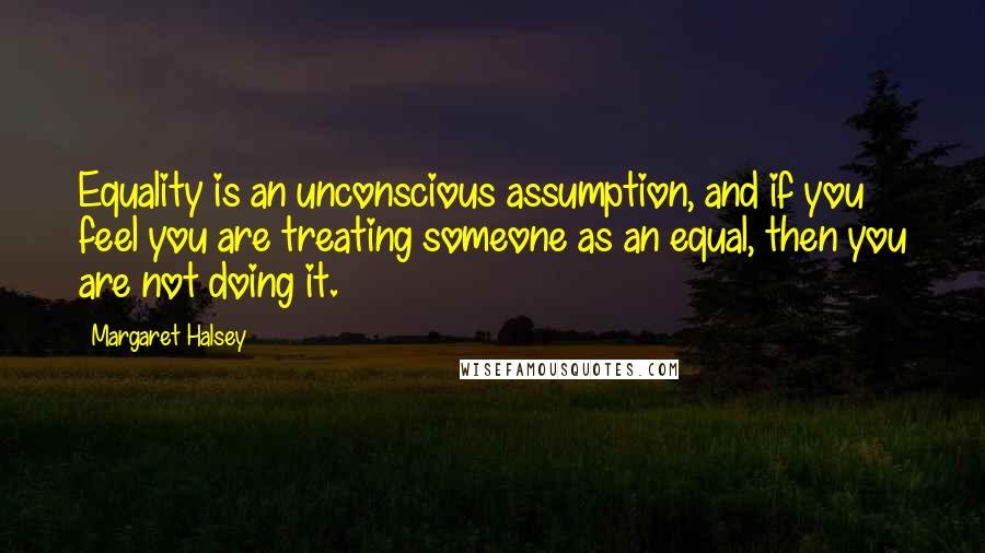 Margaret Halsey Quotes: Equality is an unconscious assumption, and if you feel you are treating someone as an equal, then you are not doing it.