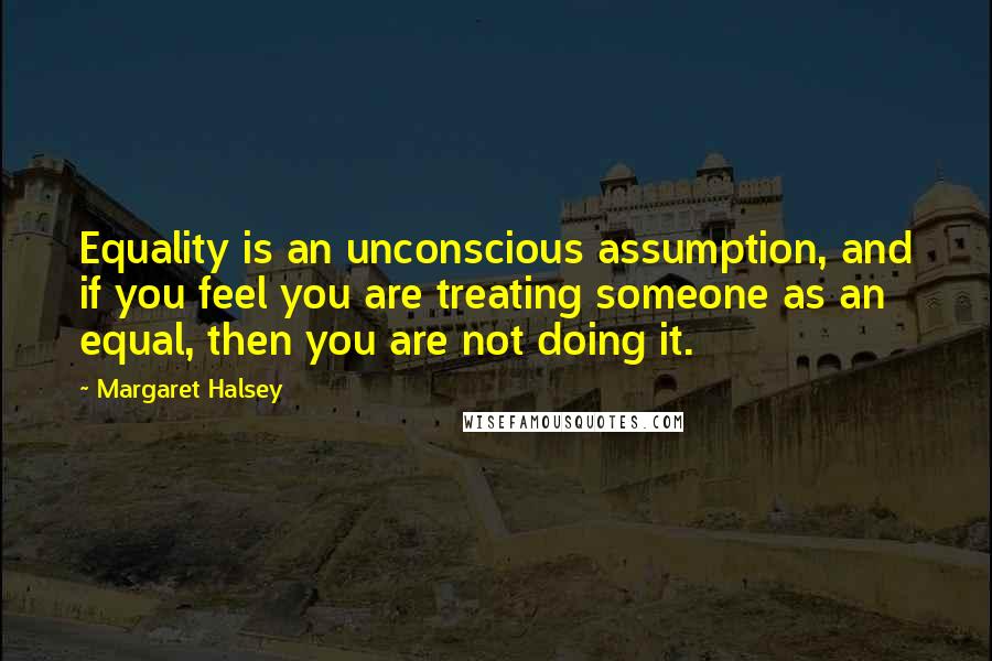 Margaret Halsey Quotes: Equality is an unconscious assumption, and if you feel you are treating someone as an equal, then you are not doing it.