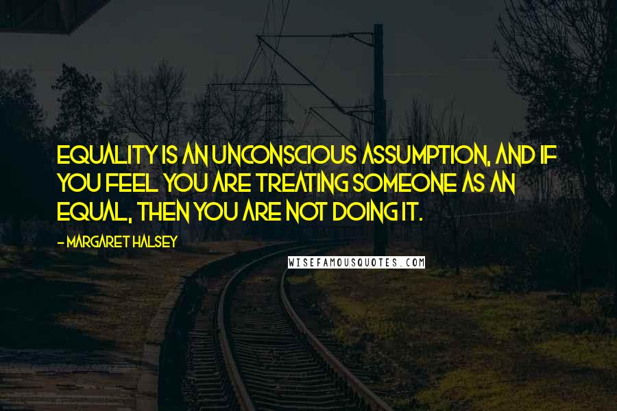 Margaret Halsey Quotes: Equality is an unconscious assumption, and if you feel you are treating someone as an equal, then you are not doing it.