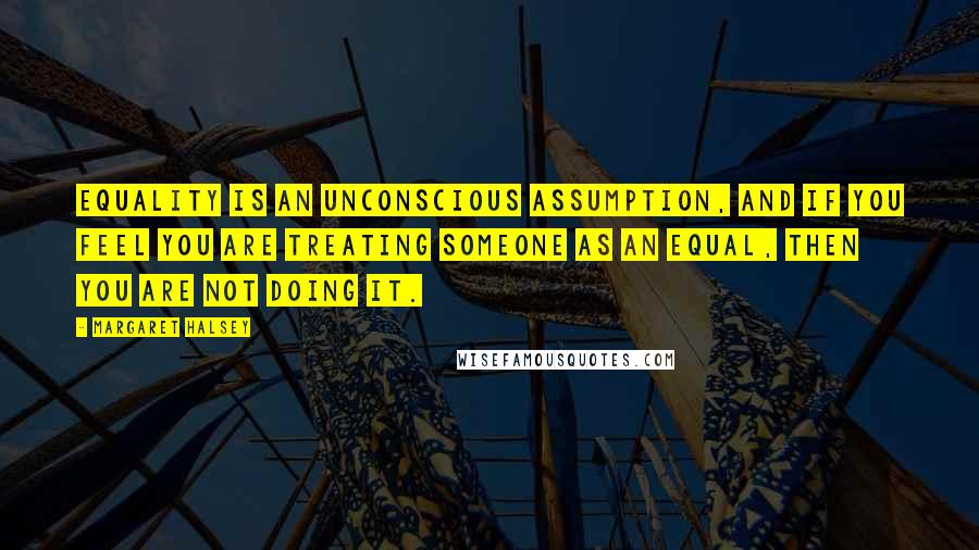 Margaret Halsey Quotes: Equality is an unconscious assumption, and if you feel you are treating someone as an equal, then you are not doing it.