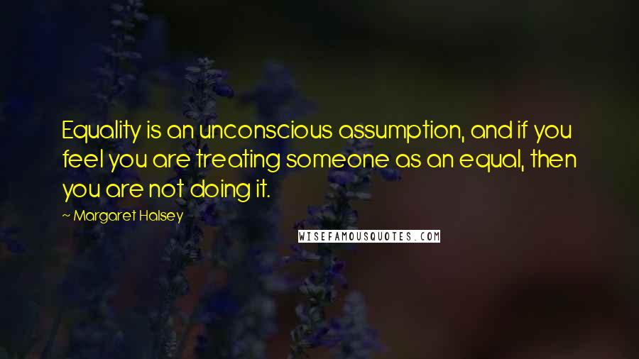Margaret Halsey Quotes: Equality is an unconscious assumption, and if you feel you are treating someone as an equal, then you are not doing it.