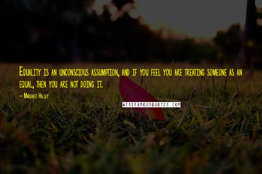 Margaret Halsey Quotes: Equality is an unconscious assumption, and if you feel you are treating someone as an equal, then you are not doing it.