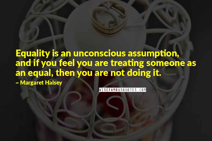 Margaret Halsey Quotes: Equality is an unconscious assumption, and if you feel you are treating someone as an equal, then you are not doing it.