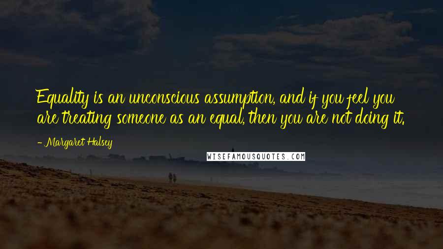 Margaret Halsey Quotes: Equality is an unconscious assumption, and if you feel you are treating someone as an equal, then you are not doing it.