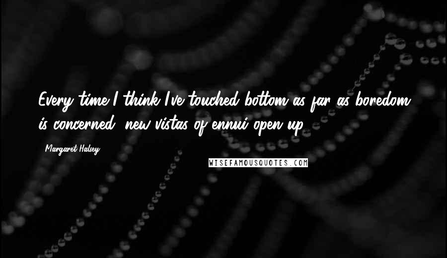 Margaret Halsey Quotes: Every time I think I've touched bottom as far as boredom is concerned, new vistas of ennui open up.