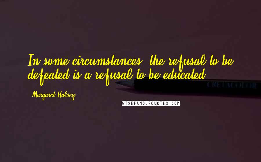 Margaret Halsey Quotes: In some circumstances, the refusal to be defeated is a refusal to be educated.