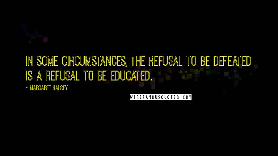 Margaret Halsey Quotes: In some circumstances, the refusal to be defeated is a refusal to be educated.