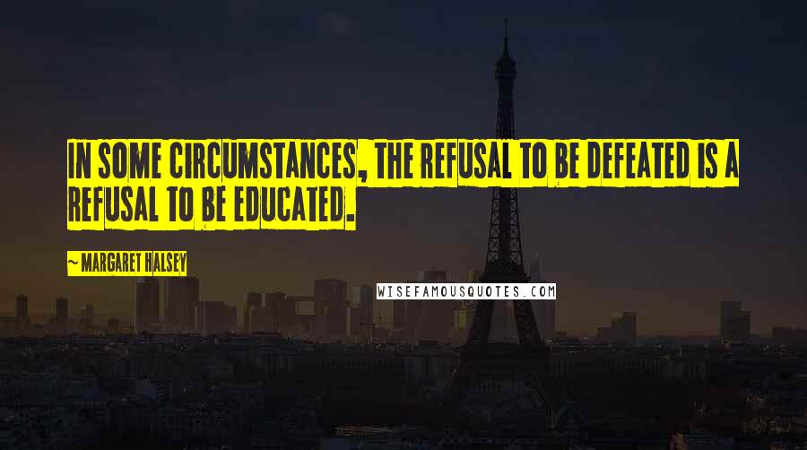 Margaret Halsey Quotes: In some circumstances, the refusal to be defeated is a refusal to be educated.