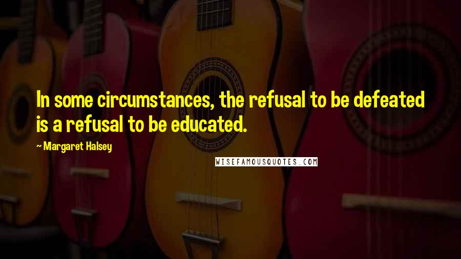 Margaret Halsey Quotes: In some circumstances, the refusal to be defeated is a refusal to be educated.