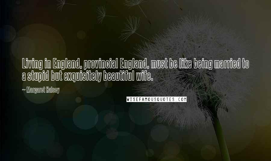 Margaret Halsey Quotes: Living in England, provincial England, must be like being married to a stupid but exquisitely beautiful wife.