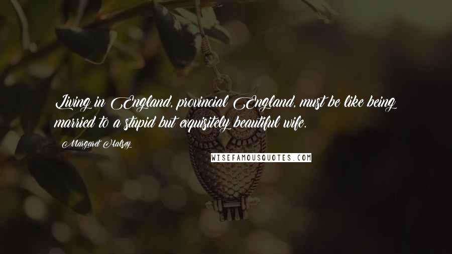 Margaret Halsey Quotes: Living in England, provincial England, must be like being married to a stupid but exquisitely beautiful wife.