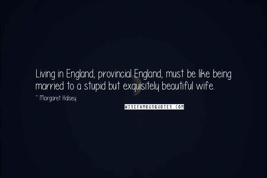 Margaret Halsey Quotes: Living in England, provincial England, must be like being married to a stupid but exquisitely beautiful wife.