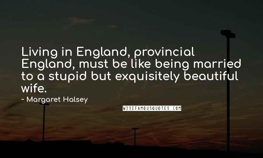 Margaret Halsey Quotes: Living in England, provincial England, must be like being married to a stupid but exquisitely beautiful wife.