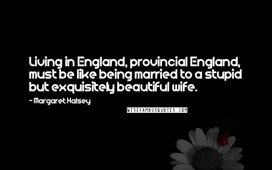 Margaret Halsey Quotes: Living in England, provincial England, must be like being married to a stupid but exquisitely beautiful wife.