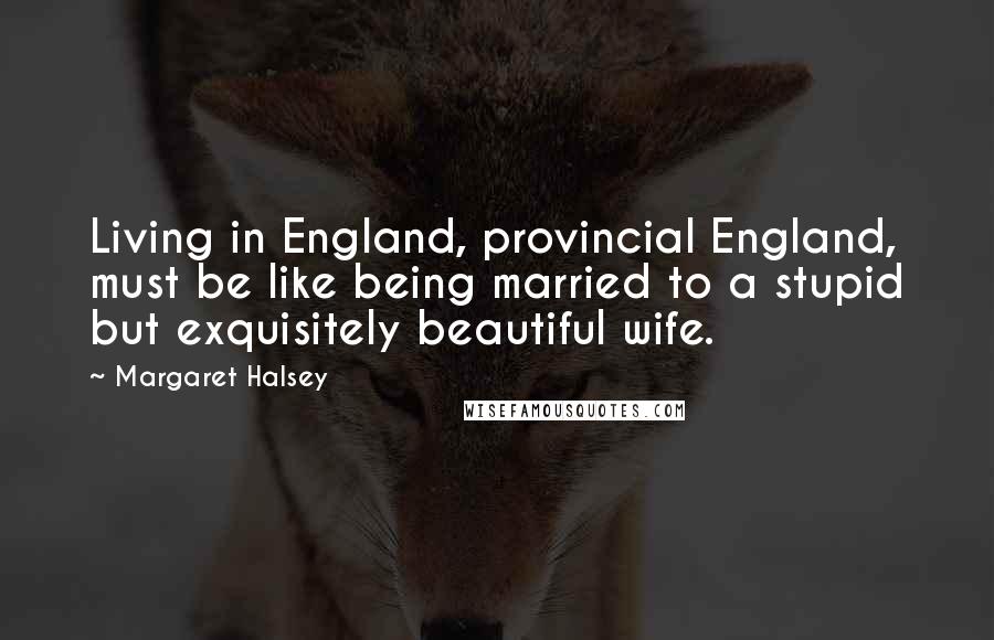 Margaret Halsey Quotes: Living in England, provincial England, must be like being married to a stupid but exquisitely beautiful wife.