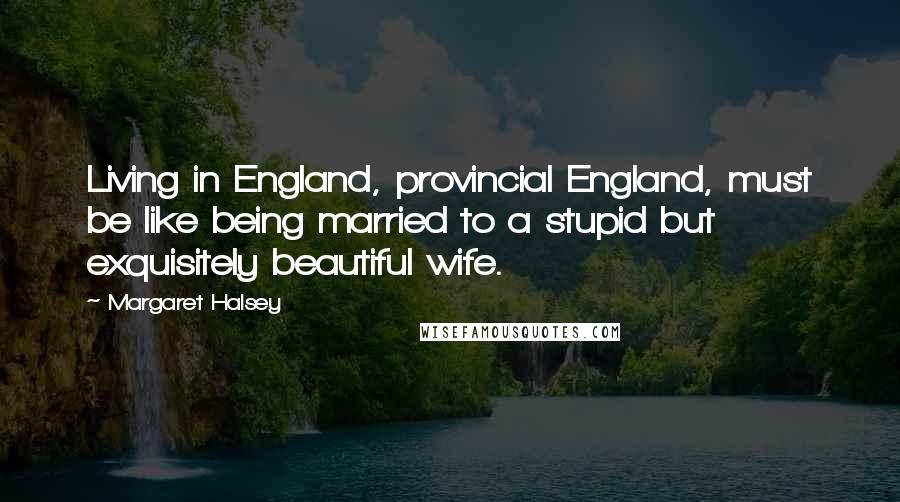 Margaret Halsey Quotes: Living in England, provincial England, must be like being married to a stupid but exquisitely beautiful wife.