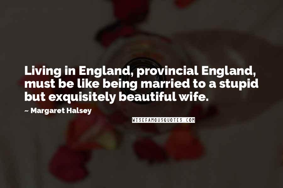 Margaret Halsey Quotes: Living in England, provincial England, must be like being married to a stupid but exquisitely beautiful wife.