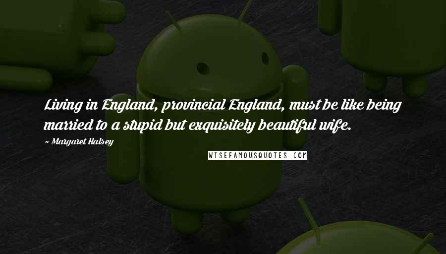 Margaret Halsey Quotes: Living in England, provincial England, must be like being married to a stupid but exquisitely beautiful wife.