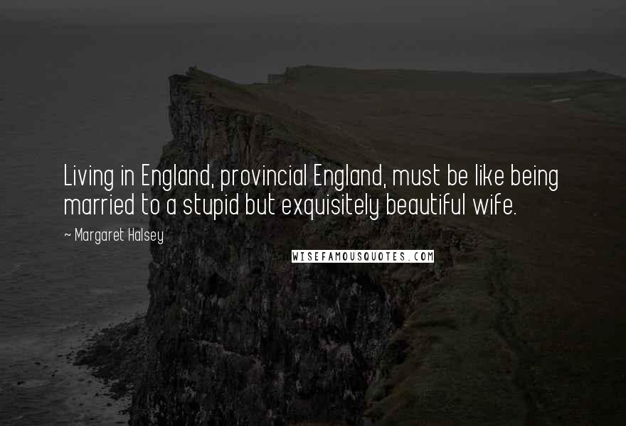 Margaret Halsey Quotes: Living in England, provincial England, must be like being married to a stupid but exquisitely beautiful wife.