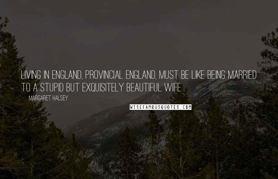 Margaret Halsey Quotes: Living in England, provincial England, must be like being married to a stupid but exquisitely beautiful wife.