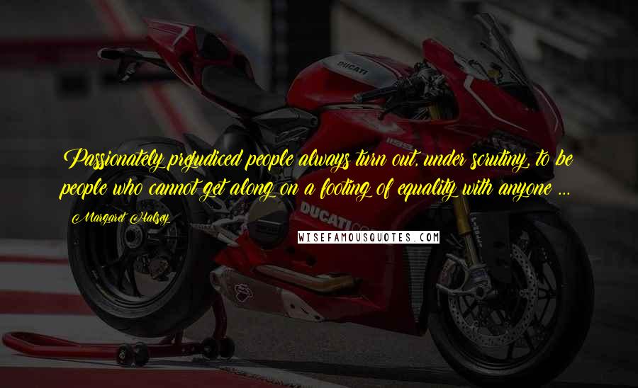 Margaret Halsey Quotes: Passionately prejudiced people always turn out, under scrutiny, to be people who cannot get along on a footing of equality with anyone ...