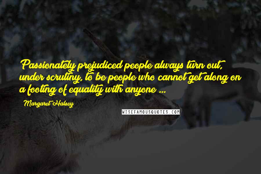 Margaret Halsey Quotes: Passionately prejudiced people always turn out, under scrutiny, to be people who cannot get along on a footing of equality with anyone ...