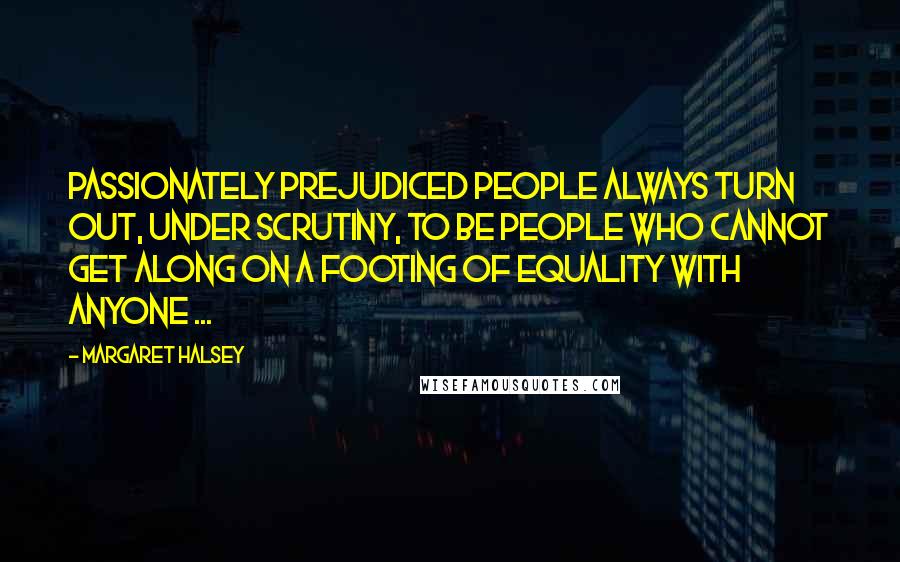 Margaret Halsey Quotes: Passionately prejudiced people always turn out, under scrutiny, to be people who cannot get along on a footing of equality with anyone ...