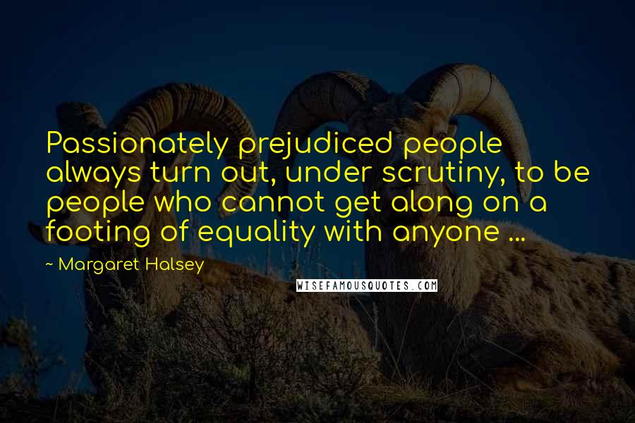 Margaret Halsey Quotes: Passionately prejudiced people always turn out, under scrutiny, to be people who cannot get along on a footing of equality with anyone ...